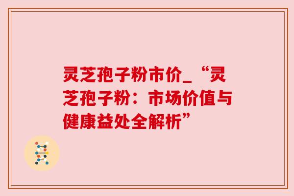 灵芝孢子粉市价_“灵芝孢子粉：市场价值与健康益处全解析”