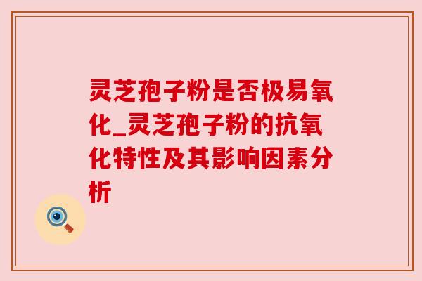 灵芝孢子粉是否极易氧化_灵芝孢子粉的抗氧化特性及其影响因素分析