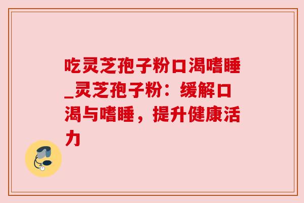 吃灵芝孢子粉口渴嗜睡_灵芝孢子粉：缓解口渴与嗜睡，提升健康活力