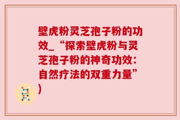 壁虎粉灵芝孢子粉的功效_“探索壁虎粉与灵芝孢子粉的神奇功效:自然疗法的双重力量”)