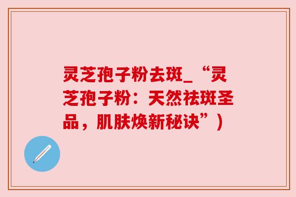 灵芝孢子粉去斑_“灵芝孢子粉：天然祛斑圣品，肌肤焕新秘诀”)