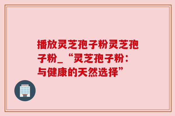 播放灵芝孢子粉灵芝孢子粉_“灵芝孢子粉：与健康的天然选择”
