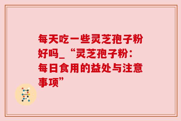每天吃一些灵芝孢子粉好吗_“灵芝孢子粉：每日食用的益处与注意事项”