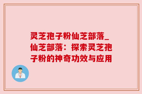 灵芝孢子粉仙芝部落_仙芝部落：探索灵芝孢子粉的神奇功效与应用
