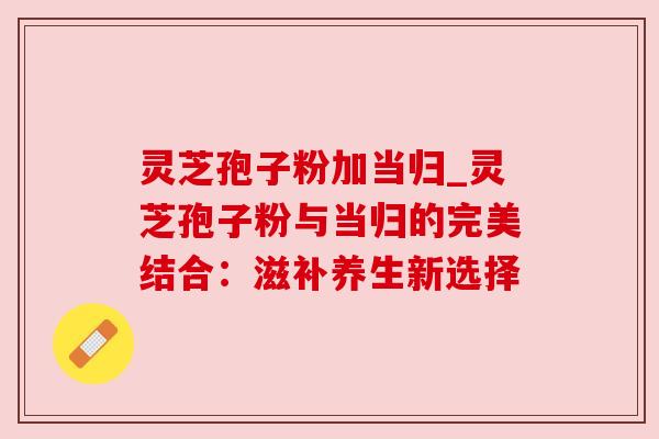 灵芝孢子粉加当归_灵芝孢子粉与当归的完美结合:滋补养生新选择