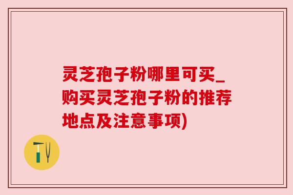 灵芝孢子粉哪里可买_购买灵芝孢子粉的推荐地点及注意事项)