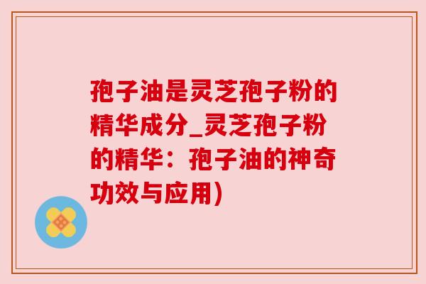 孢子油是灵芝孢子粉的精华成分_灵芝孢子粉的精华:孢子油的神奇功效与应用)