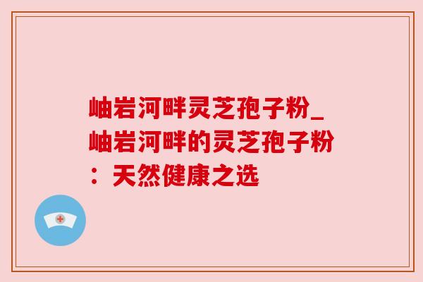 岫岩河畔灵芝孢子粉_岫岩河畔的灵芝孢子粉：天然健康之选