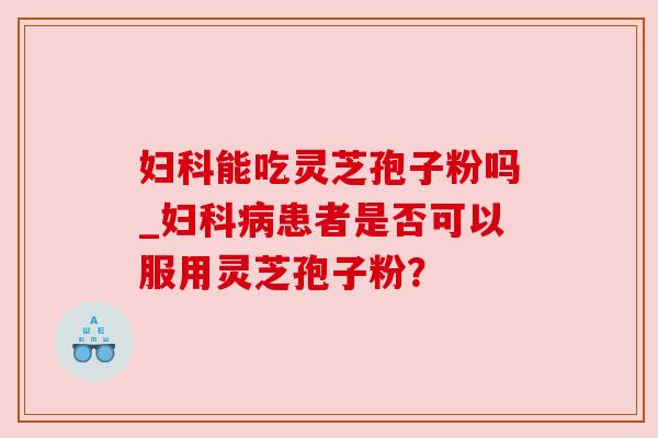 妇科能吃灵芝孢子粉吗_妇科病患者是否可以服用灵芝孢子粉?