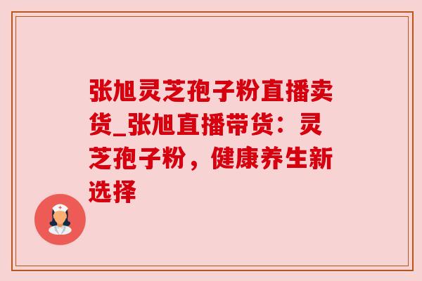 张旭灵芝孢子粉直播卖货_张旭直播带货：灵芝孢子粉，健康养生新选择