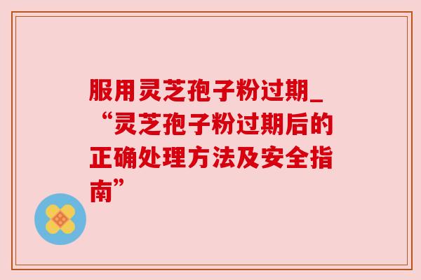 服用灵芝孢子粉过期_“灵芝孢子粉过期后的正确处理方法及安全指南”