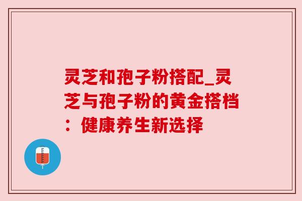 灵芝和孢子粉搭配_灵芝与孢子粉的黄金搭档：健康养生新选择