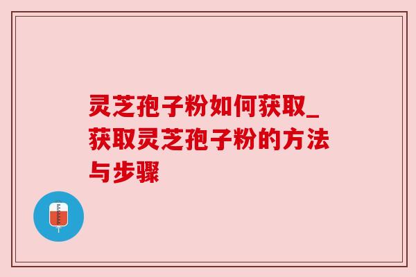 灵芝孢子粉如何获取_获取灵芝孢子粉的方法与步骤