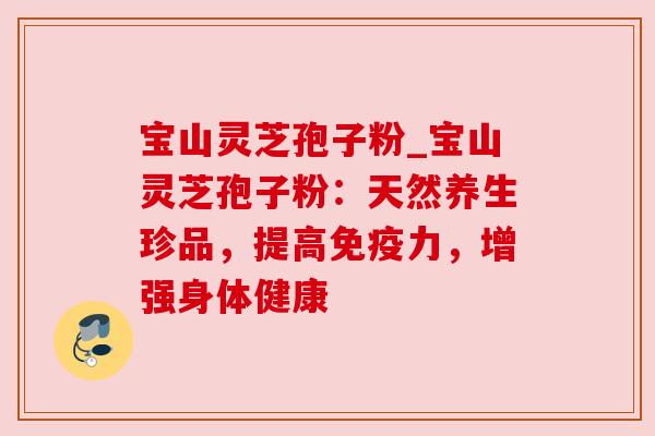 宝山灵芝孢子粉_宝山灵芝孢子粉：天然养生珍品，提高免疫力，增强身体健康