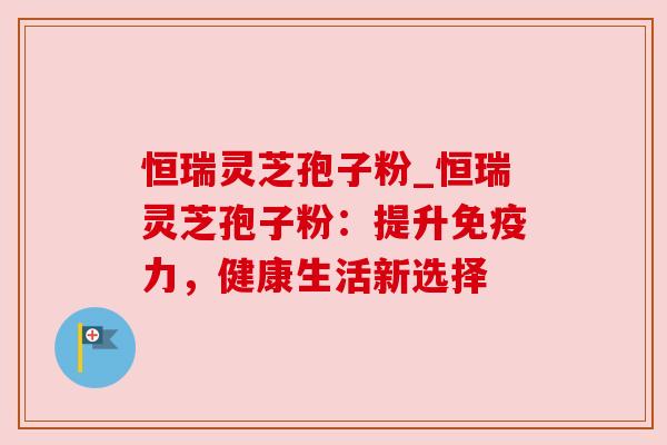 恒瑞灵芝孢子粉_恒瑞灵芝孢子粉:提升免疫力,健康生活新选择