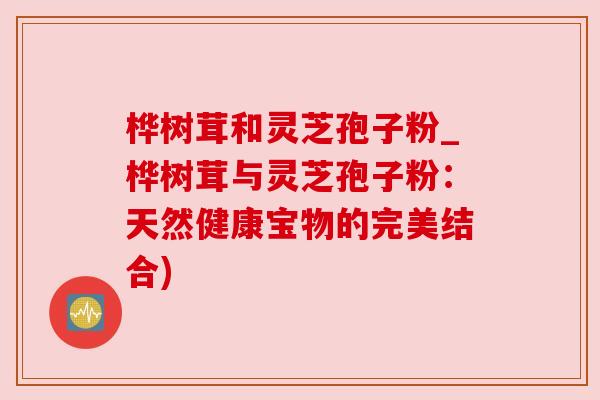 桦树茸和灵芝孢子粉_桦树茸与灵芝孢子粉：天然健康宝物的完美结合)