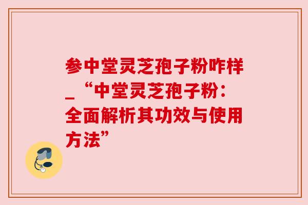 参中堂灵芝孢子粉咋样_“中堂灵芝孢子粉:全面解析其功效与使用方法”