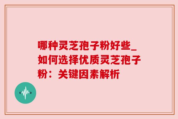 哪种灵芝孢子粉好些_如何选择优质灵芝孢子粉:关键因素解析
