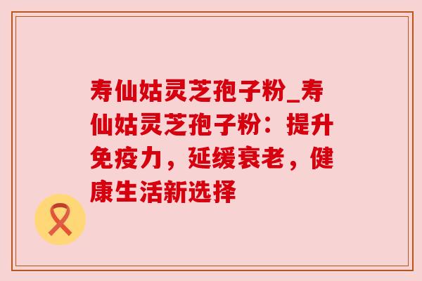 寿仙姑灵芝孢子粉_寿仙姑灵芝孢子粉:提升免疫力,延缓衰老,健康生活新选择