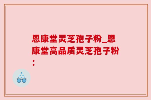 恩康堂灵芝孢子粉_恩康堂高品质灵芝孢子粉：