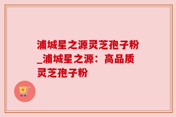 浦城星之源灵芝孢子粉_浦城星之源:高品质灵芝孢子粉