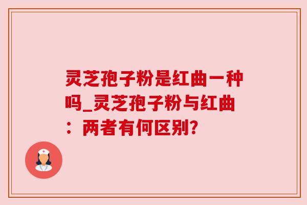 灵芝孢子粉是红曲一种吗_灵芝孢子粉与红曲:两者有何区别?