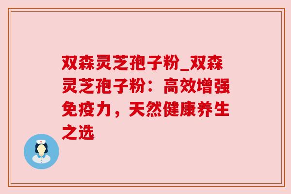双森灵芝孢子粉_双森灵芝孢子粉:高效增强免疫力,天然健康养生之选