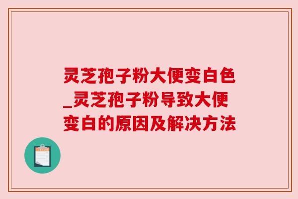 灵芝孢子粉大便变白色_灵芝孢子粉导致大便变白的原因及解决方法