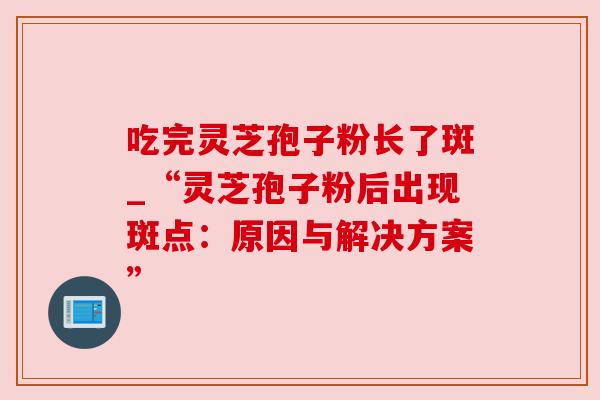 吃完灵芝孢子粉长了斑_“灵芝孢子粉后出现斑点：原因与解决方案”