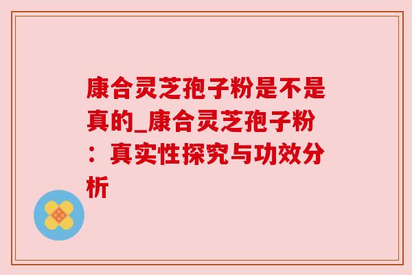 康合灵芝孢子粉是不是真的_康合灵芝孢子粉:真实性探究与功效分析