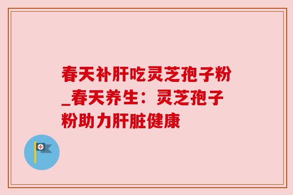春天补肝吃灵芝孢子粉_春天养生:灵芝孢子粉助力肝脏健康