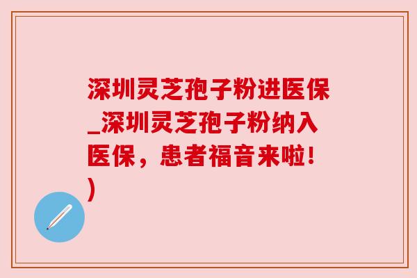 深圳灵芝孢子粉进医保_深圳灵芝孢子粉纳入医保,患者福音来啦!)