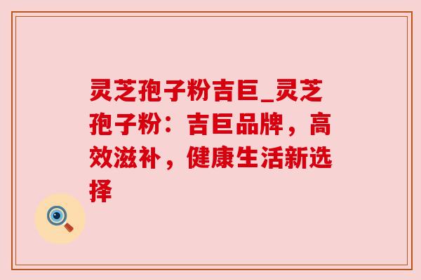灵芝孢子粉吉巨_灵芝孢子粉：吉巨品牌，高效滋补，健康生活新选择