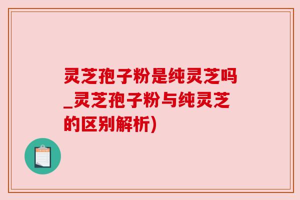 灵芝孢子粉是纯灵芝吗_灵芝孢子粉与纯灵芝的区别解析)