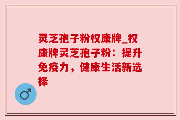 灵芝孢子粉权康牌_权康牌灵芝孢子粉:提升免疫力,健康生活新选择