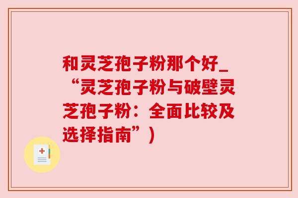 和灵芝孢子粉那个好_“灵芝孢子粉与破壁灵芝孢子粉:全面比较及选择指南”)