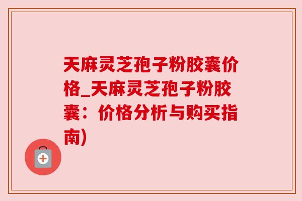 天麻灵芝孢子粉胶囊价格_天麻灵芝孢子粉胶囊:价格分析与购买指南)