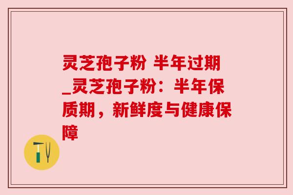灵芝孢子粉 半年过期_灵芝孢子粉:半年保质期,新鲜度与健康保障