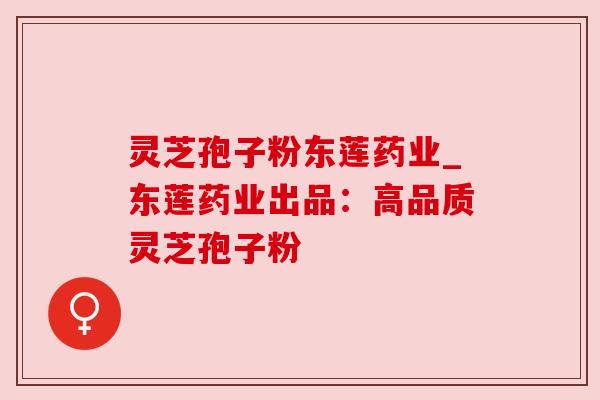 灵芝孢子粉东莲药业_东莲药业出品:高品质灵芝孢子粉