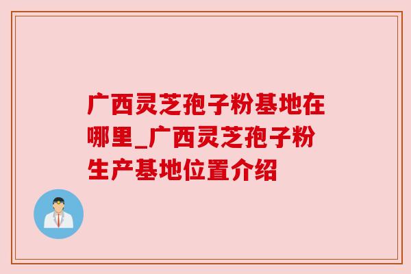 广西灵芝孢子粉基地在哪里_广西灵芝孢子粉生产基地位置介绍