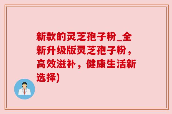 新款的灵芝孢子粉_全新升级版灵芝孢子粉,高效滋补,健康生活新选择)