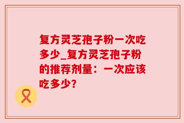 复方灵芝孢子粉一次吃多少_复方灵芝孢子粉的推荐剂量:一次应该吃多少?