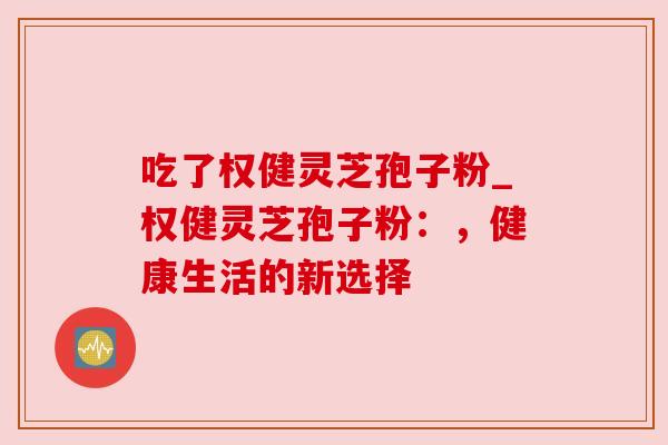 吃了权健灵芝孢子粉_权健灵芝孢子粉：，健康生活的新选择