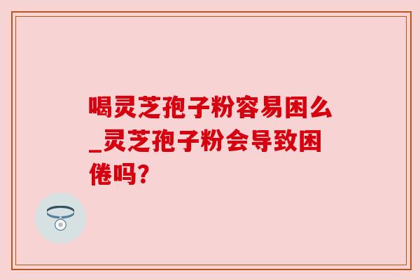 喝灵芝孢子粉容易困么_灵芝孢子粉会导致困倦吗？