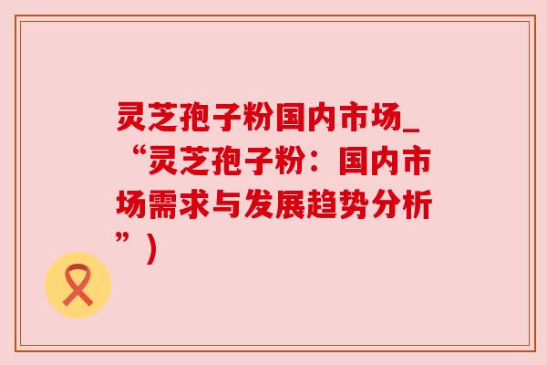 灵芝孢子粉国内市场_“灵芝孢子粉:国内市场需求与发展趋势分析”)