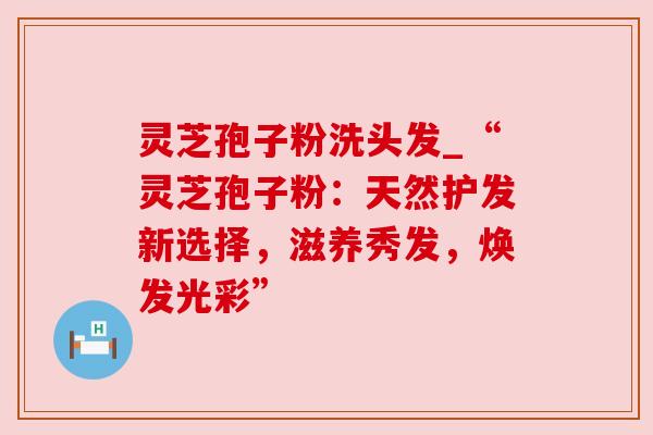 灵芝孢子粉洗头发_“灵芝孢子粉:天然护发新选择,滋养秀发,焕发光彩”