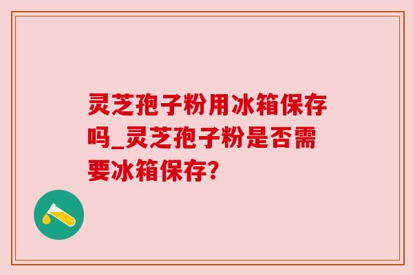 灵芝孢子粉用冰箱保存吗_灵芝孢子粉是否需要冰箱保存？