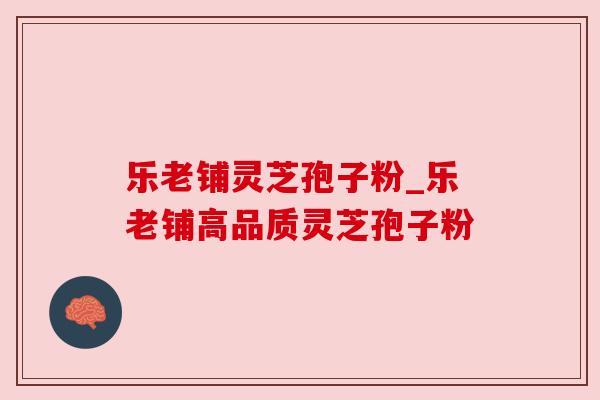 乐老铺灵芝孢子粉_乐老铺高品质灵芝孢子粉