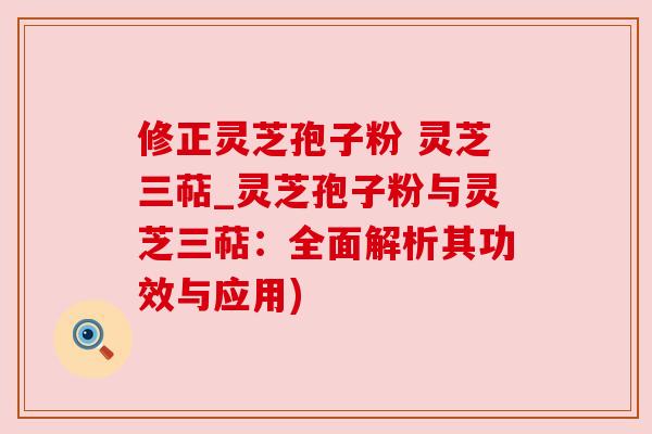 修正灵芝孢子粉 灵芝三萜_灵芝孢子粉与灵芝三萜:全面解析其功效与应用)
