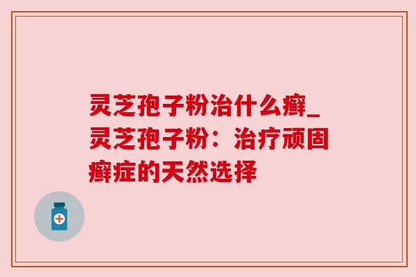 灵芝孢子粉治什么癣_灵芝孢子粉：治疗顽固癣症的天然选择